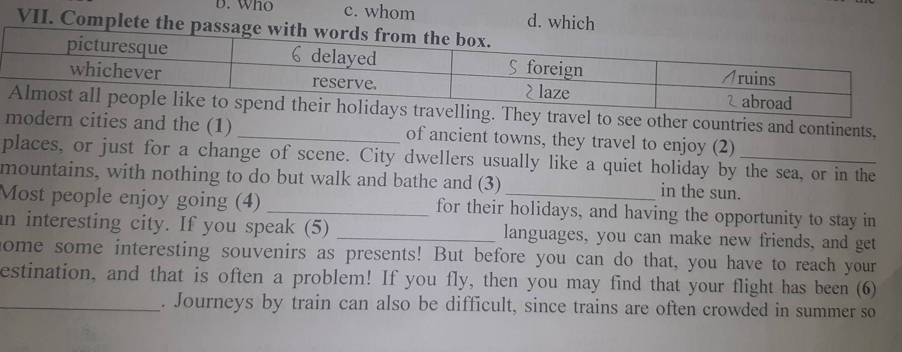 Who c. whom d. which
VII. Complete the passag
hey travel to see other countries and continents,
modern cities and the (1) _of ancient towns, they travel to enjoy (2)
places, or just for a change of scene. City dwellers usually like a quiet holiday by the sea, or in the
mountains, with nothing to do but walk and bathe and (3)
in the sun.
Most people enjoy going (4) _for their holidays, and having the opportunity to stay in
an interesting city. If you speak (5) _languages, you can make new friends, and get
nome some interesting souvenirs as presents! But before you can do that, you have to reach your
estination, and that is often a problem! If you fly, then you may find that your flight has been (6)
_. Journeys by train can also be difficult, since trains are often crowded in summer so