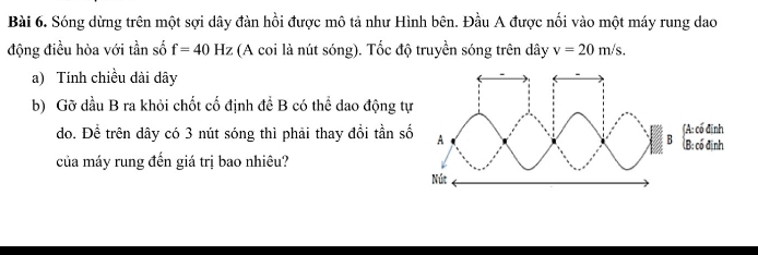 Sóng dừng trên một sợi dây đàn hồi được mô tả như Hình bên. Đầu A được nổi vào một máy rung dao 
động điều hòa với tần số f=40Hz (A coi là nút sóng). Tốc độ truyền sóng trên dây v=20m/s. 
a) Tính chiều dài dây 
b) Gỡ dầu B ra khỏi chốt cố định để B có thể dao động t 
do. Để trên dây có 3 nút sóng thì phải thay đồi tần s 
của máy rung đến giá trị bao nhiêu?