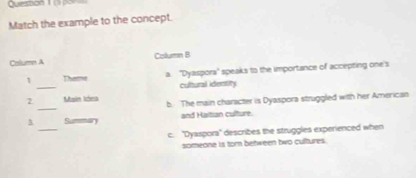 ( por
Match the example to the concept.
Calumn A Coltumn B
_
1 Thamme a. ''Dyaspora'' speaks to the importance of accepting one's
cultural identity
_
2 Main Idea b. The main character is Dyaspora struggled with her American
_
3 and Haitian culture.
c. ''Dyaspora'' describes the struggles experienced when
someone is tor between two cultures