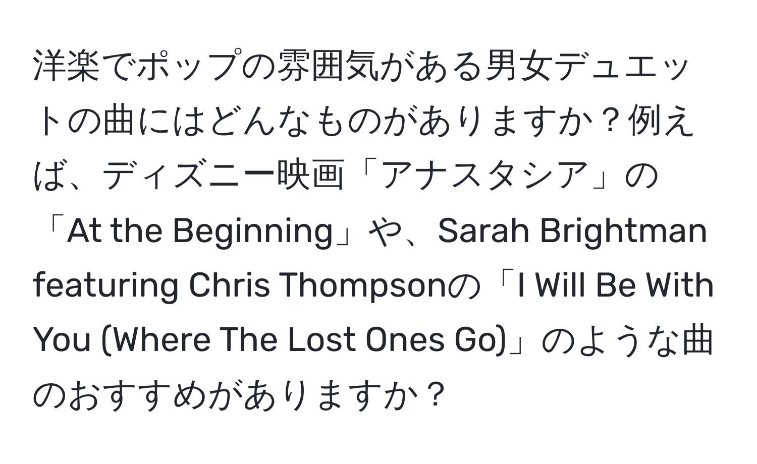 洋楽でポップの雰囲気がある男女デュエットの曲にはどんなものがありますか？例えば、ディズニー映画「アナスタシア」の「At the Beginning」や、Sarah Brightman featuring Chris Thompsonの「I Will Be With You (Where The Lost Ones Go)」のような曲のおすすめがありますか？