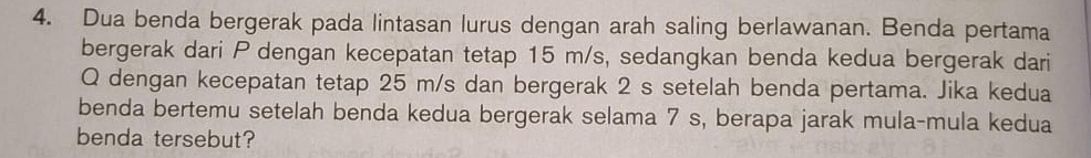 Dua benda bergerak pada lintasan lurus dengan arah saling berlawanan. Benda pertama 
bergerak dari P dengan kecepatan tetap 15 m/s, sedangkan benda kedua bergerak dari
Q dengan kecepatan tetap 25 m/s dan bergerak 2 s setelah benda pertama. Jika kedua 
benda bertemu setelah benda kedua bergerak selama 7 s, berapa jarak mula-mula kedua 
benda tersebut?