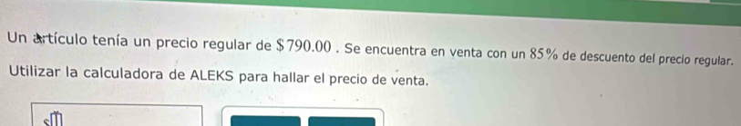 Un artículo tenía un precio regular de $790.00. Se encuentra en venta con un 85% de descuento del precio regular. 
Utilizar la calculadora de ALEKS para hallar el precio de venta.