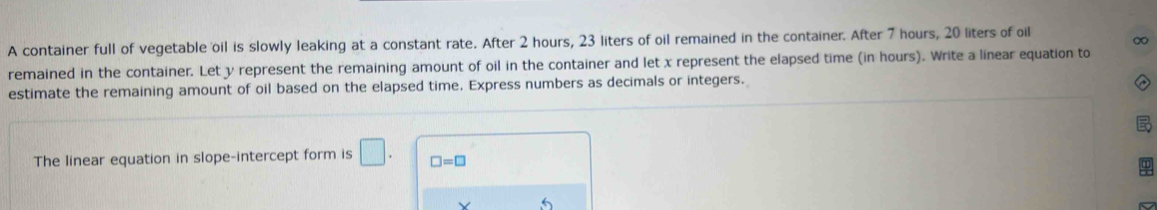 ∞ 
A container full of vegetable oil is slowly leaking at a constant rate. After 2 hours, 23 liters of oil remained in the container. After 7 hours, 20 liters of oil 
remained in the container. Let y represent the remaining amount of oil in the container and let x represent the elapsed time (in hours). Write a linear equation to 
estimate the remaining amount of oil based on the elapsed time. Express numbers as decimals or integers. 
The linear equation in slope-intercept form is □. □ =□ 
V 5