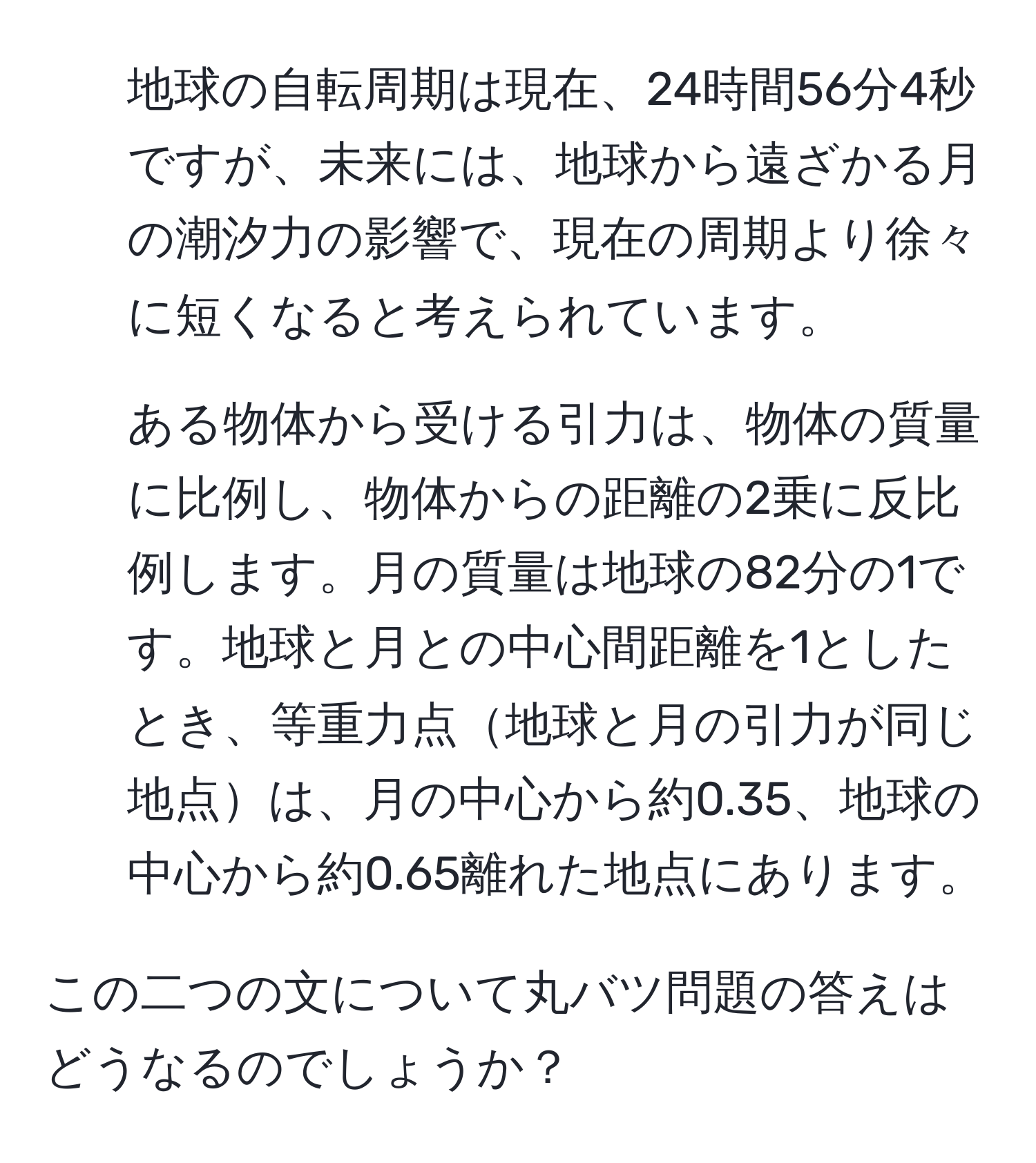 地球の自転周期は現在、24時間56分4秒ですが、未来には、地球から遠ざかる月の潮汐力の影響で、現在の周期より徐々に短くなると考えられています。  
2. ある物体から受ける引力は、物体の質量に比例し、物体からの距離の2乗に反比例します。月の質量は地球の82分の1です。地球と月との中心間距離を1としたとき、等重力点地球と月の引力が同じ地点は、月の中心から約0.35、地球の中心から約0.65離れた地点にあります。  

この二つの文について丸バツ問題の答えはどうなるのでしょうか？