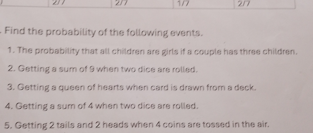 21 217 1/7 2/7 
Find the probability of the following events. 
1. The probability that all children are girls if a couple has three children. 
2. Getting a sum of 9 when two dice are rolled. 
3. Getting a queen of hearts when card is drawn from a deck. 
4. Getting a sum of 4 when two dice are rolled. 
5. Getting 2 tails and 2 heads when 4 coins are tossed in the air.