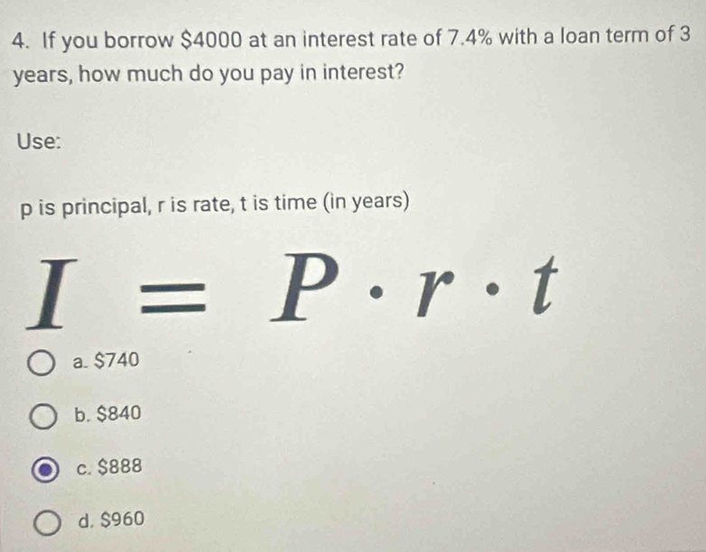 If you borrow $4000 at an interest rate of 7.4% with a loan term of 3
years, how much do you pay in interest?
Use:
p is principal, r is rate, t is time (in years)
I=P· r· t
a. $740
b. $840
c. $888
d. $960