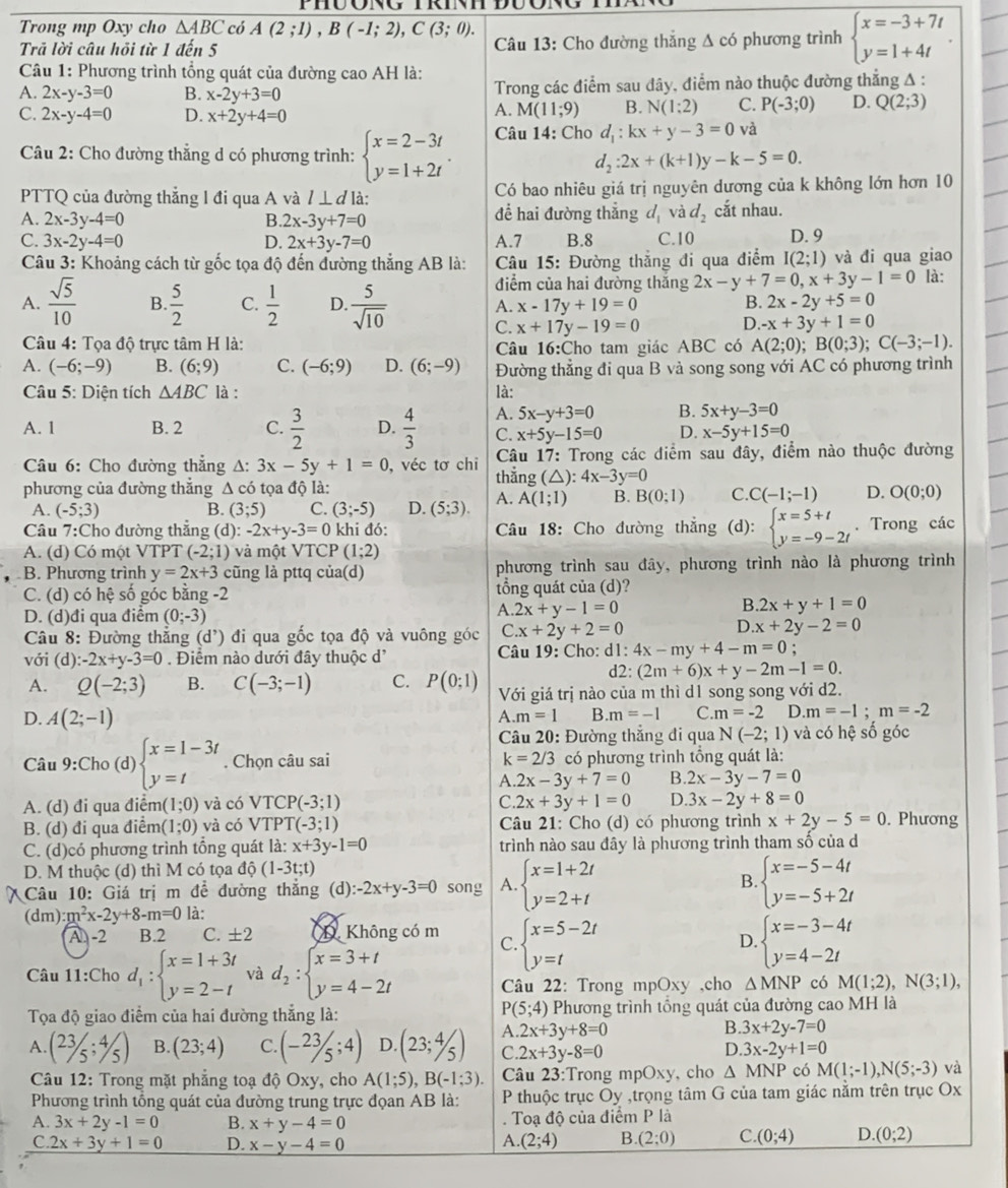 Trong mp Oxy cho △ ABC có A(2;1),B(-1;2),C(3;0).
Trã lời câu hỏi từ 1 đến 5  Câu 13: Cho đường thắng Δ có phương trình beginarrayl x=-3+7t y=1+4tendarray. .
Câu 1: Phương trình tổng quát của đường cao AH là:
A. 2x-y-3=0 B. x-2y+3=0 Trong các điểm sau đây, điểm nào thuộc đường thẳng A :
C. 2x-y-4=0 D. x+2y+4=0
A. M(11;9) B. N(1:2) C. P(-3;0) D. Q(2;3)
Câu 2: Cho đường thẳng d có phương trình: beginarrayl x=2-3t y=1+2tendarray. . Câu 14: Cho d_1:kx+y-3=0 và
d_2:2x+(k+1)y-k-5=0.
PTTQ của đường thẳng l đi qua A và / ⊥ ơlà: Có bao nhiêu giá trị nguyên dương của k không lớn hơn 10
A. 2x-3y-4=0 B. 2x-3y+7=0 để hai đường thẳng d_1 và d_2 cắt nhau.
C. 3x-2y-4=0 D. 2x+3y-7=0 A.7 B.8 C.10 D. 9
Câu 3: Khoảng cách từ gốc tọa độ đến đường thắng AB là: * Câu 15: Đường thắng đi qua điểm I(2;1) và đi qua giao
điểm của hai đường thắng 2x-y+7=0,x+3y-1=0 là:
A.  sqrt(5)/10  B.  5/2  C.  1/2  D.  5/sqrt(10)  A. x-17y+19=0 B. 2x-2y+5=0
C. x+17y-19=0 D. -x+3y+1=0
Câu 4: Tọa độ trực tâm H là: Câu 16:Cho tam giác ABC có A(2;0);B(0;3);C(-3;-1).
A. (-6;-9) B. (6;9) C. (-6;9) D. (6;-9) Đường thẳng đi qua B và song song với AC có phương trình
Câu 5: Diện tích △ ABC là : là:
A. 1 B. 2 C.  3/2  D.  4/3  A. 5x-y+3=0 B. 5x+y-3=0
C. x+5y-15=0 D. x-5y+15=0
Câu 6: Cho đường thẳng A: 3x-5y+1=0 ), véc tơ chỉ thẳng  Câu 17: Trong các điểm sau đây, điểm nào thuộc đường
phương của đường thắng Δ có tọa độ là: (△): 4x-3y=0
A. (-5;3) B. (3;5) C. (3;-5) D. (5;3). A. A(1;1) B. B(0;1) C. C(-1;-1) D. O(0;0)
Câu 7:Cho đường thẳng (d): -2x+y-3=0 khi đó:  Câu 18: Cho đường thẳng (d): beginarrayl x=5+t y=-9-2tendarray.. Trong các
A. (d) Có một VTPT (-2;1) và một VTCP (1;2)
B. Phương trình y=2x+3 cũng là pttq của(d) phương trình sau đây, phương trình nào là phương trình
C. (d) có hệ số góc bằng -2 tổng quát của (d)?
B.
D. (d)đi qua điểm (0;-3)
A. 2x+y-1=0 2x+y+1=0
* Câu 8: Đường thắng (d^,) đi qua gốc tọa độ và vuông góc ( C.x+2y+2=0
D. x+2y-2=0
với (d) -2x+y-3=0 Điểm nào dưới đây thuộc d'  Câu 19: Cho: dl: 4x-my+4-m=0;
d2: (2m+6)x+y-2m-1=0.
A. Q(-2;3) B. C(-3;-1) C. P(0;1) Với giá trị nào của m thì d1 song song với d2.
D. A(2;-1)
A.m=1 B. m=-1 C. m=-2 D.m=-1;m=-2
* Câu 20: Đường thắng đi qua N(-2;1) và có hệ số góc
Câu 9:Cho (d) beginarrayl x=1-3t y=tendarray.. Chọn câu sai k=2/3 có phương trình tổng quát là:
A. 2x-3y+7=0 B. 2x-3y-7=0
A. (d) đi qua điển (1;0) và có VTCP(-3;1) C. 2x+3y+1=0 D. 3x-2y+8=0
B. (d) đi qua điểm (1;0) và có VTPT(-3;1) Câu 21: Cho (d) có phương trình x+2y-5=0. Phương
C. (d)có phương trình tổng quát ldot a:x+3y-1=0 trình nào sau đây là phương trình tham số của d
D. M thuộc (d) thì M có tọa dhat Q(1-3t;t)
* Câu 10: Giá trị m để đường thẳng (d): -2x+y-3=0 song A. beginarrayl x=1+2t y=2+tendarray. B. beginarrayl x=-5-4t y=-5+2tendarray.
(dm):m^2x-2y+8-m=0 là:
A -2 B.2 C. ± 2 D Không có m beginarrayl x=5-2t y=tendarray. beginarrayl x=-3-4t y=4-2tendarray.
Câu 11:Cho d_1:beginarrayl x=1+3t y=2-tendarray. và d_2:beginarrayl x=3+t y=4-2tendarray.
C.
D.
Câu 22: Trong mpOxy ,cho △ MNP có M(1;2),N(3;1),
P(5;4)
Tọa độ giao điểm của hai đường thắng là: Phương trình tổng quát của đường cao MH là
B.
A. (23/5;4/5) B. (23;4) C. (-23/5;4) D. (23;4/5) A. 2x+3y+8=0 3x+2y-7=0
D.
C. 2x+3y-8=0 3x-2y+1=0
Câu 12: Trong mặt phẳng toạ độ Oxy, cho A(1;5),B(-1;3). Câu 23:Trong mpOxy, cho △ MNP có M(1;-1),N(5;-3) và
Phương trình tổng quát của đường trung trực đọan AB là:  P thuộc trục Oy ,trọng tâm G của tam giác nằm trên trục Ox
A. 3x+2y-1=0 B. x+y-4=0. Toạ độ của điểm P là
C. 2x+3y+1=0 D. x-y-4=0
A. (2;4) B. (2;0) C. (0;4) D. (0;2)