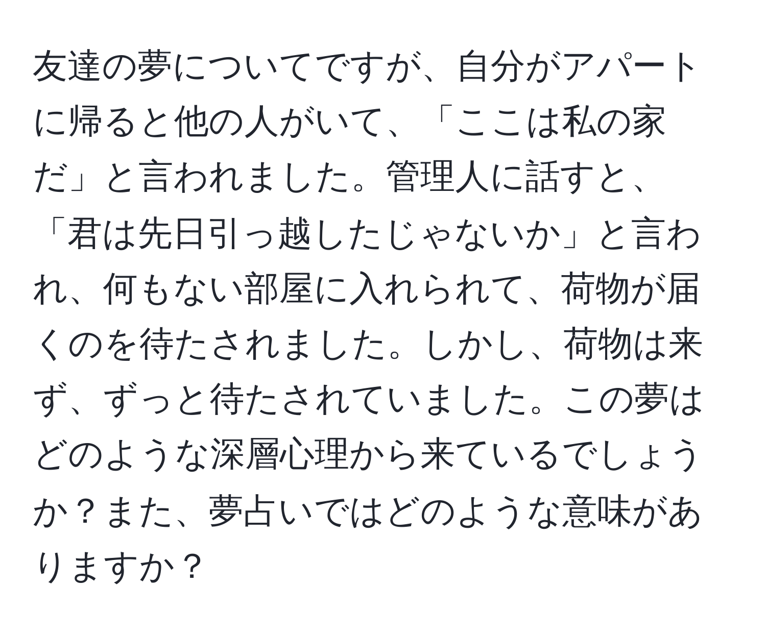 友達の夢についてですが、自分がアパートに帰ると他の人がいて、「ここは私の家だ」と言われました。管理人に話すと、「君は先日引っ越したじゃないか」と言われ、何もない部屋に入れられて、荷物が届くのを待たされました。しかし、荷物は来ず、ずっと待たされていました。この夢はどのような深層心理から来ているでしょうか？また、夢占いではどのような意味がありますか？