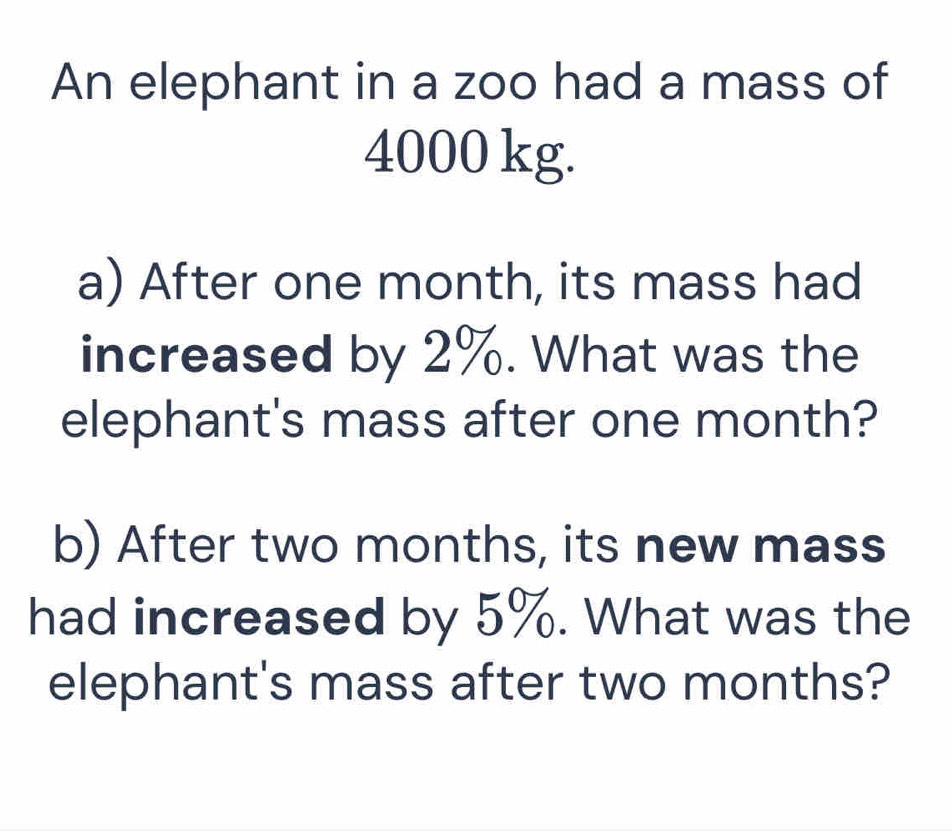 An elephant in a zoo had a mass of
4000 kg. 
a) After one month, its mass had 
increased by 2%. What was the 
elephant's mass after one month? 
b) After two months, its new mass 
had increased by 5%. What was the 
elephant's mass after two months?