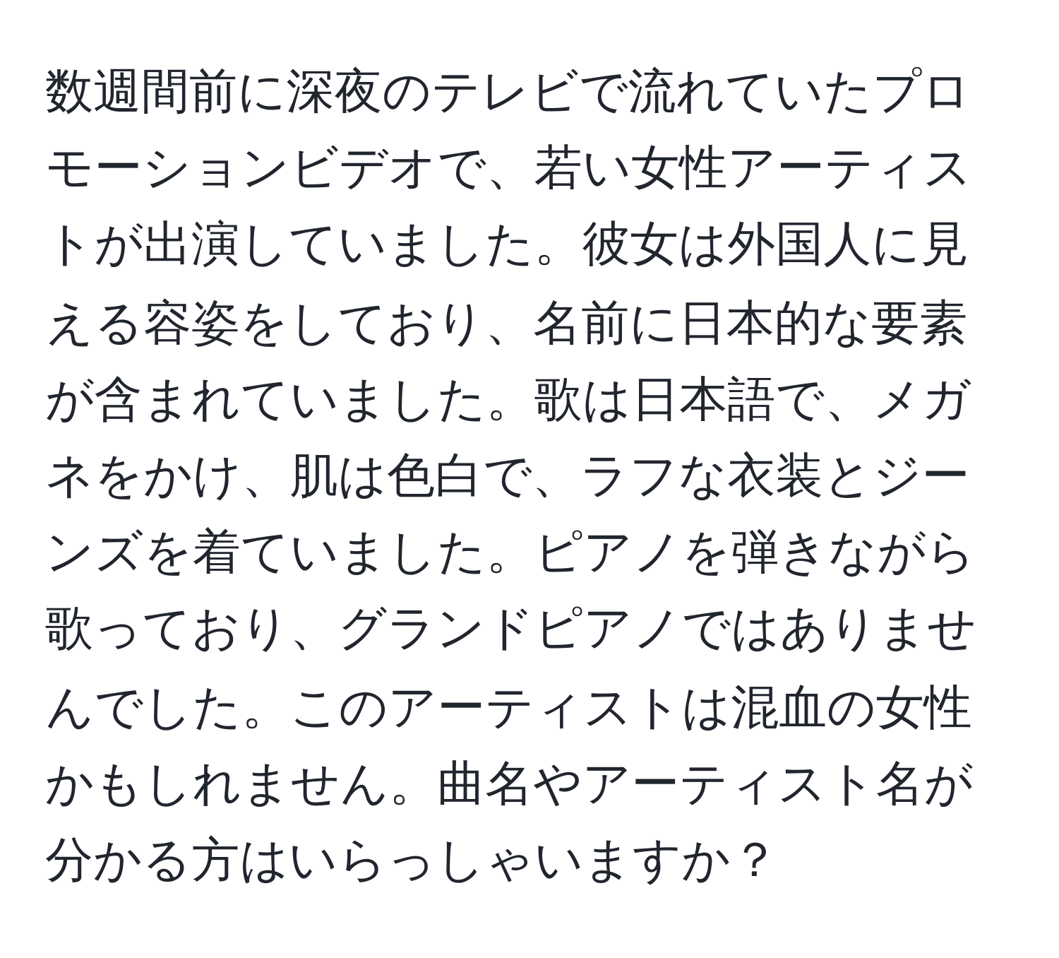 数週間前に深夜のテレビで流れていたプロモーションビデオで、若い女性アーティストが出演していました。彼女は外国人に見える容姿をしており、名前に日本的な要素が含まれていました。歌は日本語で、メガネをかけ、肌は色白で、ラフな衣装とジーンズを着ていました。ピアノを弾きながら歌っており、グランドピアノではありませんでした。このアーティストは混血の女性かもしれません。曲名やアーティスト名が分かる方はいらっしゃいますか？