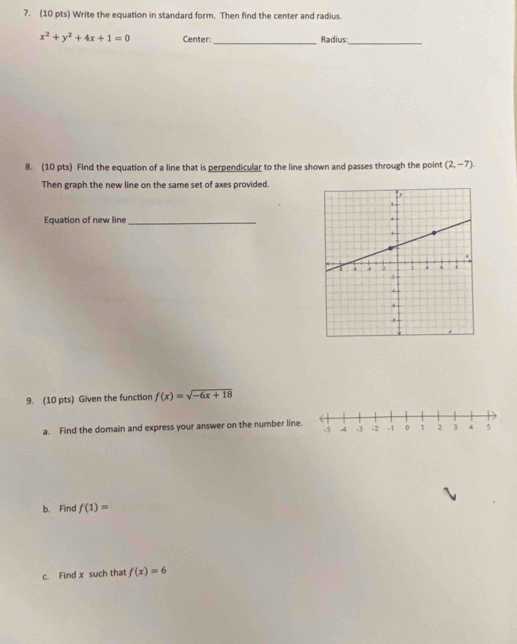 Write the equation in standard form. Then find the center and radius.
x^2+y^2+4x+1=0 Center:_ Radius:_ 
8. (10 pts) Find the equation of a line that is perpendicular to the line shown and passes through the point (2,-7). 
Then graph the new line on the same set of axes provided. 
Equation of new line _ 
9. (10 pts) Given the function f(x)=sqrt(-6x+18)
a. Find the domain and express your answer on the number line. -5 -4 -3 -2 -1 0 1 2 3 4 5
b. Find f(1)=
c. Find x such that f(x)=6