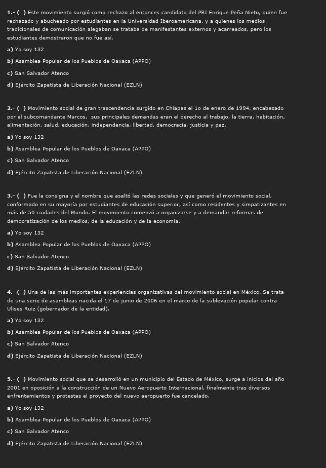 1.- ( ) Este movimiento surgió como rechazo al entonces candidato del PRI Enrique Peña Nieto, quien fue
rechazado y abucheado por estudiantes en la Universidad Iberoamericana, y a quienes los medios
tradicionales de comunicación alegaban se trataba de manifestantes externos y acarreados, pero los
estudiantes demostraron que no fue así.
a) Yo soy 132
b) Asamblea Popular de los Pueblos de Oaxaca (APPO)
c) San Salvador Atenco
d) Ejército Zapatista de Liberación Nacional (EZLN)
2.- ( ) Movimiento social de gran trascendencia surgido en Chiapas el 1º de enero de 1994, encabezado
por el subcomandante Marcos, sus principales demandas eran el derecho al trabajo, la tierra, habitación,
alimentación, salud, educación, independencia, libertad, democracia, justicia y paz.
a) Yo soy 132
b) Asamblea Popular de los Pueblos de Oaxaca (APPO)
c) San Salvador Atenco
d) Ejército Zapatista de Liberación Nacional (EZLN)
3.- ( ) Fue la consigna y el nombre que asaltó las redes sociales y que generó el movimiento social,
conformado en su mayoría por estudiantes de educación superior, así como residentes y simpatizantes en
más de 50 ciudades del Mundo. El movimiento comenzó a organizarse y a demandar reformas de
democratización de los medios, de la educación y de la economía.
a) Yo soy 132
b) Asamblea Popular de los Pueblos de Oaxaca (APPO)
c) San Salvador Atenco
d) Ejército Zapatista de Liberación Nacional (EZLN)
4.- ( ) Una de las más importantes experiencias organizativas del movimiento social en México. Se trata
de una serie de asambleas nacida el 17 de junio de 2006 en el marco de la sublevación popular contra
Ulises Ruiz (gobernador de la entidad).
a) Yo soy 132
b) Asamblea Popular de los Pueblos de Oaxaca (APPO)
c) San Salvador Atenco
d) Ejército Zapatista de Liberación Nacional (EZLN)
5.- ( ) Movimiento social que se desarrolló en un municipio del Estado de México, surge a inicios del año
2001 en oposición a la construcción de un Nuevo Aeropuerto Internacional, finalmente tras diversos
enfrentamientos y protestas el proyecto del nuevo aeropuerto fue cancelado.
a) Yo soy 132
b) Asamblea Popular de los Pueblos de Oaxaca (APPO)
c) San Salvador Atenco
d) Ejército Zapatista de Liberación Nacional (EZLN)