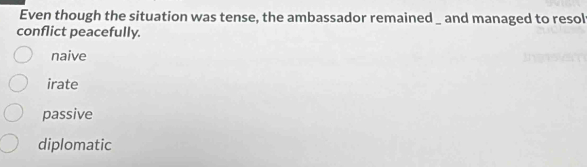 Even though the situation was tense, the ambassador remained _ and managed to resol
conflict peacefully.
naive
irate
passive
diplomatic