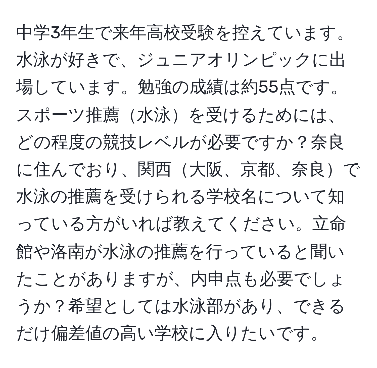 中学3年生で来年高校受験を控えています。水泳が好きで、ジュニアオリンピックに出場しています。勉強の成績は約55点です。スポーツ推薦水泳を受けるためには、どの程度の競技レベルが必要ですか？奈良に住んでおり、関西大阪、京都、奈良で水泳の推薦を受けられる学校名について知っている方がいれば教えてください。立命館や洛南が水泳の推薦を行っていると聞いたことがありますが、内申点も必要でしょうか？希望としては水泳部があり、できるだけ偏差値の高い学校に入りたいです。