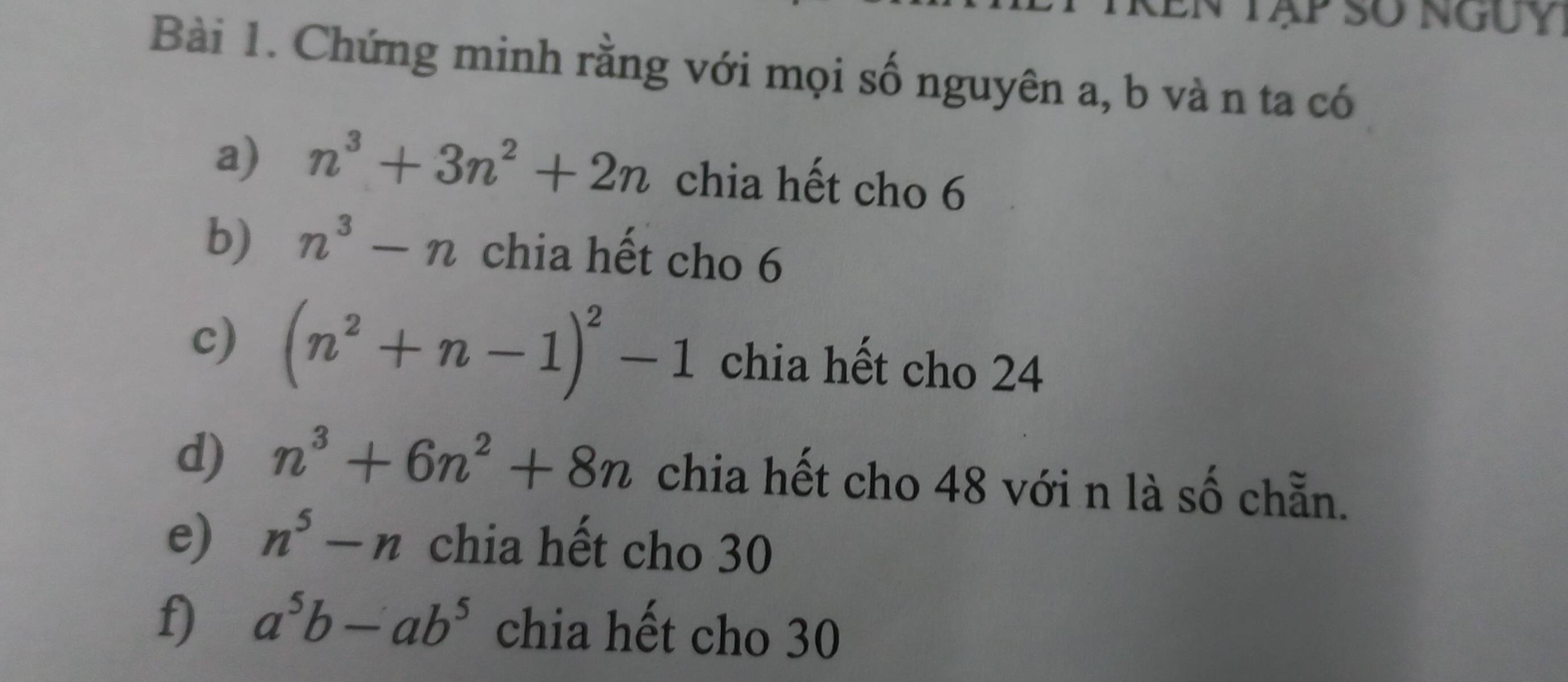 XEn Tập số nguy 
Bài 1. Chứng minh rằng với mọi số nguyên a, b vàn ta có 
a) n^3+3n^2+2n chia hết cho 6
b) n^3-n chia hết cho 6
c) (n^2+n-1)^2-1 chia hết cho 24
d) n^3+6n^2+8n chia hết cho 48 với n là số chẵn. 
e) n^5-n chia hết cho 30
f) a^5b-ab^5 chia hết cho 30