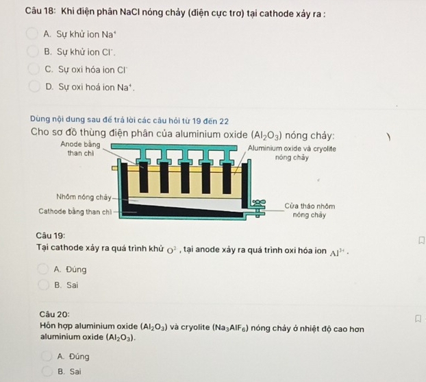 Khi điện phân NaCl nóng chảy (điện cực trơ) tại cathode xảy ra :
A. Sự khử ion Na*
B. Sự khử ion Cl.
C. Sự oxi hóa ion Cl
D. Sự oxi hoá ion Na⁴.
Dùng nội dung sau để trả lời các câu hỏi từ 19 đến 22
Cho sơ đồ thùng điện phân của aluminium oxide (AI_2O_3) nóng chảy: 
Câu 19:
Tại cathode xảy ra quá trình khử O^2 , tại anode xảy ra quá trình oxi hóa ion Al^(3+)·
A. Đúng
B. Sai
Câu 20:
Hồn hợp aluminium oxide (AI_2O_3) và cryolite (Na_3AlF_6) nóng chảy ở nhiệt độ cao hơn
aluminium oxide (AI_2O_3).
A. Đúng
B. Sai