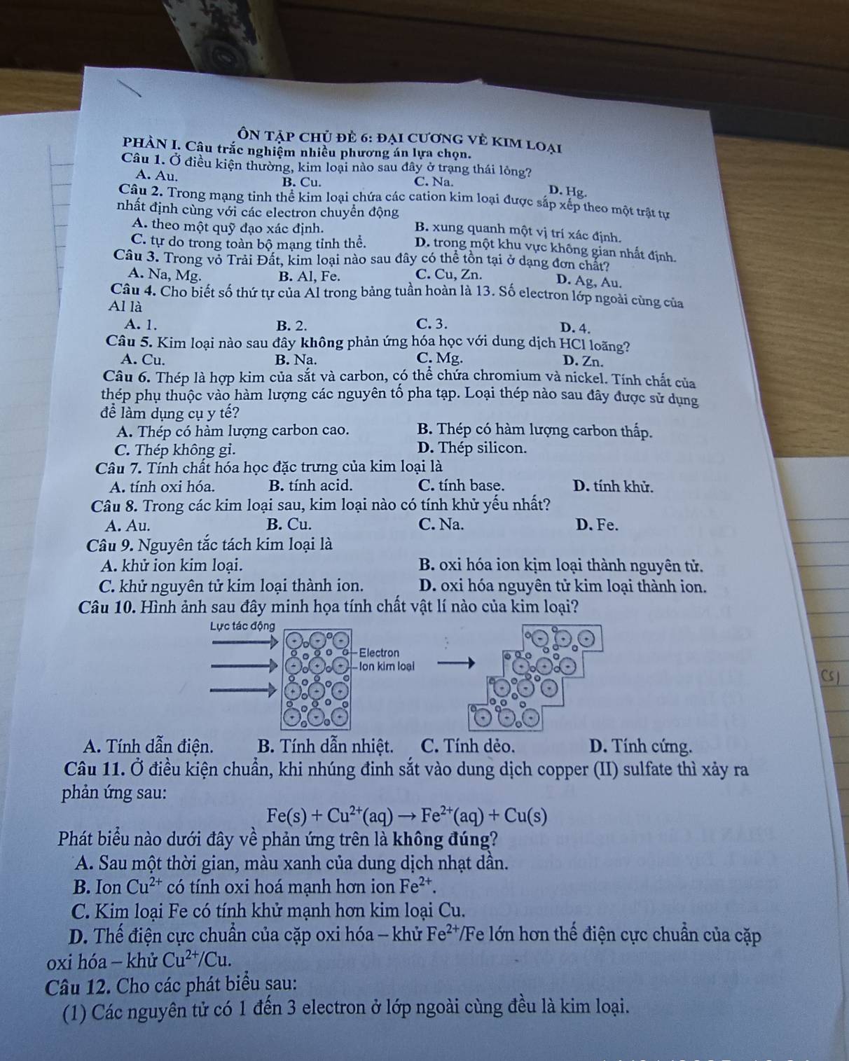 ÔN Tập chủ đẻ 6: đại cươnG vẻ KIm loại
PHÀN I. Câu trắc nghiệm nhiều phương án lựa chọn.
Câu 1. Ở điều kiện thường, kim loại nào sau đây ở trạng thái lỏng?
A. Au. B. Cu. C. Na.
D. Hg.
Câu 2. Trong mạng tinh thể kim loại chứa các cation kim loại được sắp xếp theo một trật tự
nhất định cùng với các electron chuyền động B. xung quanh một vị trí xác định.
A. theo một quỹ đạo xác định.
C. tự do trong toàn bộ mạng tỉnh thể. D. trong một khu vực không gian nhất định.
Câu 3. Trong vỏ Trải Đất, kim loại nào sau dây có thể tồn tại ở dạng đơn chất?
A. Na, Mg. B. Al, Fe. C. Cu, Zn.
D. Ag, Au.
Câu 4. Cho biết số thứ tự của Al trong bảng tuần hoàn là 13. Số electron lớp ngoài cùng của
Al là
A. 1. B. 2. C. 3.
D. 4.
Câu 5. Kim loại nào sau đây không phản ứng hóa học với dung dịch HCl loãng?
A. Cu. B. Na. C. Mg. D. Zn.
Câu 6. Thép là hợp kim của sắt và carbon, có thể chứa chromium và nickel. Tính chất của
thép phụ thuộc vào hàm lượng các nguyên tố pha tạp. Loại thép nào sau đây được sử dụng
để làm dụng cụ y tế?
A. Thép có hàm lượng carbon cao. B. Thép có hàm lượng carbon thấp.
C. Thép không gi. D. Thép silicon.
Câu 7. Tính chất hóa học đặc trưng của kim loại là
A. tính oxi hóa. B. tính acid. C. tính base. D. tính khử.
Câu 8. Trong các kim loại sau, kim loại nào có tính khử yếu nhất?
A. Au. B. Cu. C. Na. D. Fe.
Câu 9. Nguyên tắc tách kim loại là
A. khử ion kim loại. B. oxi hóa ion kịm loại thành nguyên tử.
C. khử nguyên tử kim loại thành ion. D. oxi hóa nguyên tử kim loại thành ion.
Câu 10. Hình ảnh sau đây minh họa tính chất vật lí nào của kim loại?
Lực tác động
Electron
Ion kim loại
Cs J
A. Tính dẫn điện. B. Tính dẫn nhiệt. C. Tính dẻo. D. Tính cứng.
Câu 11. Ở điều kiện chuẩn, khi nhúng đinh sắt vào dung dịch copper (II) sulfate thì xảy ra
phản ứng sau:
Fe(s)+Cu^(2+)(aq)to Fe^(2+)(aq)+Cu(s)
Phát biểu nào dưới đây về phản ứng trên là không đúng?
*A. Sau một thời gian, màu xanh của dung dịch nhạt dần.
B. Ion Cu^(2+) có tính oxi hoá mạnh hơn ion Fe^(2+).
C. Kim loại Fe có tính khử mạnh hơn kim loại Cu.
D. Thế điện cực chuẩn của cặp oxi hóa - khử I Fe^2 */Fe lớn hơn thế điện cực chuẩn của cặp
oxi hóa - khử Cu^(2+)/Cu.
Câu 12. Cho các phát biểu sau:
(1) Các nguyên tử có 1 đến 3 electron ở lớp ngoài cùng đều là kim loại.