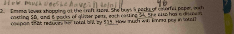 Emma loves shopping at the craft store. She buys 5 packs of colorful paper, each 
costing $8, and 6 packs of glitter pens, each costing $4. She also has a discount 
coupon that reduces her total bill by $15. How much will Emma pay in total?