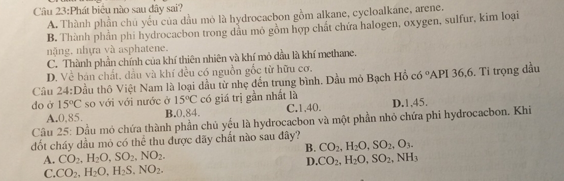 Phát biểu nào sau đây sai?
A. Thành phần chủ yếu của dầu mỏ là hydrocacbon gồm alkane, cycloalkane, arene.
B. Thành phần phi hydrocacbon trong dầu mỏ gồm hợp chất chứa halogen, oxygen, sulfur, kim loại
nặng, nhựa và asphatene.
C. Thành phần chính của khí thiên nhiên và khí mỏ dầu là khí methane.
D. Về bản chất, dầu và khí đều có nguồn gốc từ hữu cơ.
Câu 24:D tầu thô Việt Nam là loại dầu từ nhẹ đến trung bình. Dầu mỏ Bạch Hồ có °API 36, 6. Tỉ trọng dầu
do ở 15°C so với với nước ở 15°C có giá trị gần nhất là
A. 0,85. B. 0,84. C. 1, 40. D. 1,45.
Cầu 25: Dầu mỏ chứa thành phần chủ yếu là hydrocacbon và một phần nhỏ chứa phi hydrocacbon. Khi
đốt cháy dầu mỏ có thể thu được dãy chất nào sau đây?
B. CO_2, H_2O, SO_2, O_3.
A. CO_2, H_2O, SO_2, NO_2. D. CO_2, H_2O, SO_2, NH_3
C. CO_2, H_2O, H_2S, NO_2.