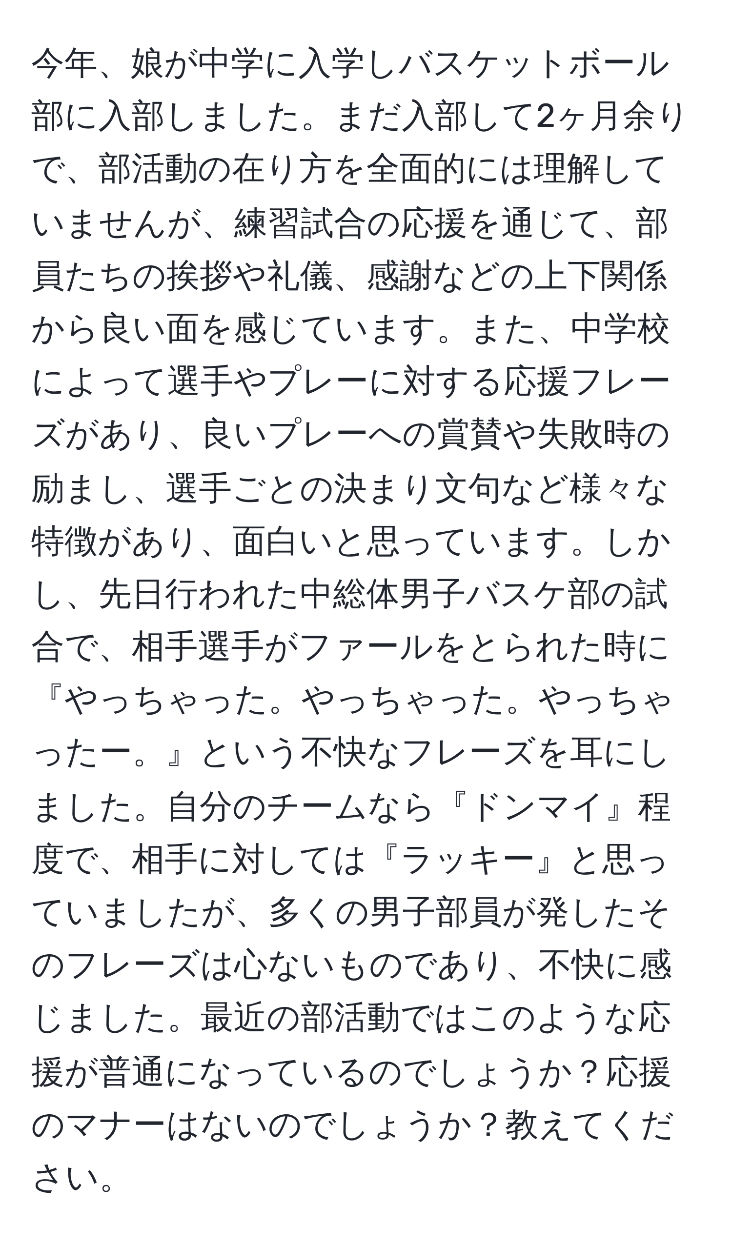 今年、娘が中学に入学しバスケットボール部に入部しました。まだ入部して2ヶ月余りで、部活動の在り方を全面的には理解していませんが、練習試合の応援を通じて、部員たちの挨拶や礼儀、感謝などの上下関係から良い面を感じています。また、中学校によって選手やプレーに対する応援フレーズがあり、良いプレーへの賞賛や失敗時の励まし、選手ごとの決まり文句など様々な特徴があり、面白いと思っています。しかし、先日行われた中総体男子バスケ部の試合で、相手選手がファールをとられた時に『やっちゃった。やっちゃった。やっちゃったー。』という不快なフレーズを耳にしました。自分のチームなら『ドンマイ』程度で、相手に対しては『ラッキー』と思っていましたが、多くの男子部員が発したそのフレーズは心ないものであり、不快に感じました。最近の部活動ではこのような応援が普通になっているのでしょうか？応援のマナーはないのでしょうか？教えてください。