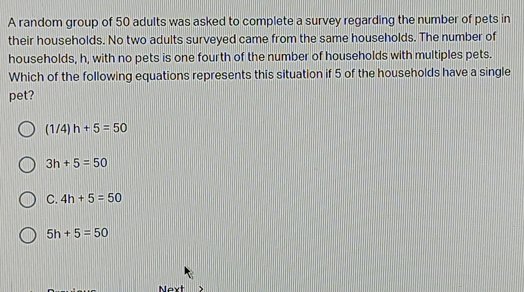 A random group of 50 adults was asked to complete a survey regarding the number of pets in
their households. No two adults surveyed came from the same households. The number of
households, h, with no pets is one fourth of the number of households with multiples pets.
Which of the following equations represents this situation if 5 of the households have a single
pet?
(1/4)h+5=50
3h+5=50
C. 4h+5=50
5h+5=50
Next