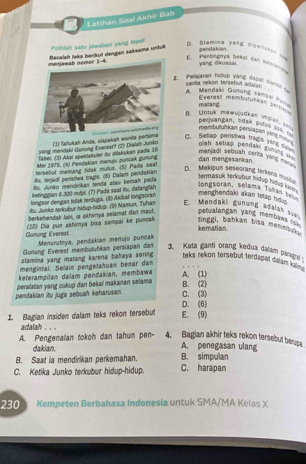 Latihan Soal Akhir Bab
Pilihlah satu jawaban yang tepat
Bacalah teks berikut dengan saksama untuk
D. Stamina yang diperluka n  
pendakian.
E. Pentingnya bekal dan kelerim
yang dikuasai.
2.  Pelajaran hidup yang dapat dia nal a
cerita rekon tersebut adalah .
A. Mendaki Gunung sampai Pu
Everest membütühkan peren
matang.
B. Untuk mewujudkan impian , t
perjuangan, tidak putu   aa  
(1) Tahukah Anda, siapakah wanita pertama  membutuhkan persiapan yang mo
C. Setiap peristiwa tragis yang duan
yang mendaki Gunung Everest? (2) Dialah Junko  oleh seti p enda  un un  
Tabel. (3) Aksi spektakuler itu dilakukan pada 16 menjadi sebuah certa yang men
Mei 1975. (4) Pendakian menuju puncak gunung dan mengesankan.
tersebut memang tidak mulus. (5) Pada saat
itu, terjadi peristiwa tragis. (6) Dalam pendakian
D. Mekipun seseorang terkena musice
ifu, Junko mendirikan tenda atau kemah pada
termasuk terkubur hidup hidup kar .
ketinggian 8.300 mdpl. (7) Pada saat itu, datanglah
longsoran, selama Tuhan belum
longsor dengan tidak terduga. (8) Akibat longsoran menghendaki akan tetap hidup.
itu, Junko terkubur hidup-hidup. (9) Namun, Tuhan E. Mendaki gunung adalah suah
berkehendak lain, ia akhirnya selamat dari maut.  petualan an yan   membw is 
(10) Dia pun akhimya bisa sampai ke puncak  tingi, bahkan bisa menimbulkan
kematian.
Gunung Everest.
Menurutnya, pendakian menuju puncak
Gunung Everest membutuhkan persiapan dan 3. Kata ganti orang kedua dalam paragral
stamina yang matang karena bahaya sering teks rekon tersebut terdapat dalam kaima 
mengintai. Selain pengetahuan benar dan
keterampilan dalam pendakian, membawa A. (1)
peralatan yang cukup dan bekal makanan selama
B. (2)
pendakian itu juga sebuah keharusan. C. (3)
D. (6)
1. Bagian insiden dalam teks rekon tersebut E. (9)
adalah . . .
A. Pengenalan tokoh dan tahun pen- 4. Bagian akhir teks rekon tersebut berupa
dakian. A. penegasan ulang
B. Saat ia mendirikan perkemahan. B. simpulan
C. Ketika Junko terkubur hidup-hidup. C. harapan
230 Kompeten Berbahasa Indonesia untuk SMA/MA Kelas X