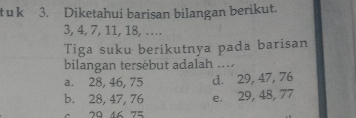 Diketahui barisan bilangan berikut.
3, 4, 7, 11, 18, …
Tiga suku berikutnya pada barisan
bilangan tersebut adalah ....
a. 28, 46, 75 d. 29, 47, 76
b. 28, 47, 76 e. 29, 48, 77
6 29 46 75