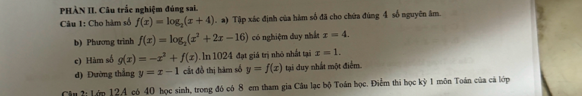 PHÀN II. Câu trắc nghiệm đúng sai. 
Câu 1: Cho hàm số f(x)=log _2(x+4).a) Tập xác định của hàm số đã cho chứa đúng 4 số nguyên âm. 
b) Phương trình f(x)=log _2(x^2+2x-16) có nghiệm duy nhất x=4. 
c) Hàm số g(x)=-x^2+f(x). In 1024 đạt giá trị nhỏ nhất tại x=1. 
d) Đường thẳng y=x-1 cắt đồ thị hàm số y=f(x) tại duy nhất một điểm. 
Câu 2: Lớp 12A có 40 học sinh, trong đó có 8 em tham gia Câu lạc bộ Toán học. Điểm thi học kỳ 1 môn Toán của cả lớp