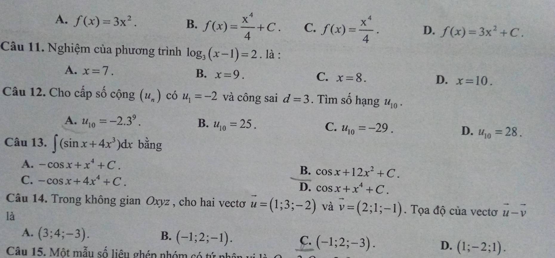 A. f(x)=3x^2.
B. f(x)= x^4/4 +C. C. f(x)= x^4/4 .
D. f(x)=3x^2+C. 
Câu 11. Nghiệm của phương trình log _3(x-1)=2. là :
A. x=7. x=9. 
B.
C. x=8.
D. x=10. 
Câu 12. Cho cấp số cộng (u_n) có u_1=-2 và công sai d=3. Tìm số hạng u_10.
A. u_10=-2.3^9. B. u_10=25. C. u_10=-29. D. u_10=28. 
Câu 13. ∈t (sin x+4x^3)dx bằng
A. -cos x+x^4+C.
B. cos x+12x^2+C.
C. -cos x+4x^4+C.
D. cos x+x^4+C. 
Câu 14. Trong không gian Oxyz , cho hai vectơ vector u=(1;3;-2) và vector v=(2;1;-1). Tọa độ của vectơ vector u-vector v
là
A. (3;4;-3). B. (-1;2;-1). C. (-1;2;-3). D. (1;-2;1). 
Câu 15. Một mẫu số liêu ghép nhóm có tứ phân vị là