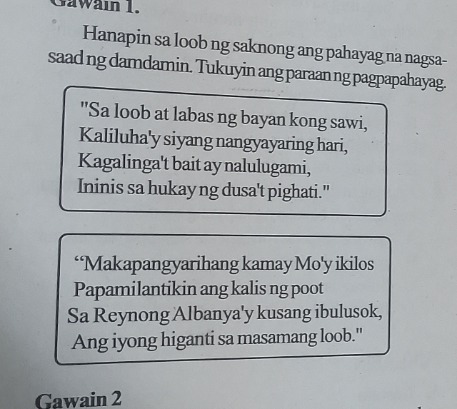 Gawain 1. 
Hanapin sa loob ng saknong ang pahayag na nagsa- 
saad ng damdamin. Tukuyin ang paraan ng pagpapahayag. 
"Sa loob at labas ng bayan kong sawi, 
Kaliluha'y siyang nangyayaring hari, 
Kagalinga't bait ay nalulugami, 
Ininis sa hukayng dusa't pighati." 
‘Makapangyarihang kamay Mo'y ikilos 
Papamilantikin ang kalis ng poot 
Sa Reynong Albanya'y kusang ibulusok, 
Ang iyong higanti sa masamang loob." 
Gawain 2