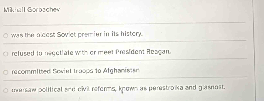 Mikhail Gorbachev
was the oldest Soviet premier in its history.
refused to negotiate with or meet President Reagan.
recommitted Soviet troops to Afghanistan
oversaw political and civil reforms, known as perestroika and glasnost.