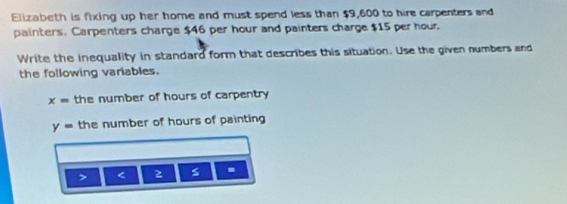 Elizabeth is fixing up her home and must spend less than $9,600 to hire carpenters and 
painters. Carpenters charge $46 per hour and painters charge $15 per hour. 
Write the inequality in standard form that describes this situation. Use the given numbers and 
the following variables.
x= the number of hours of carpentry
y= the number of hours of painting 
< s