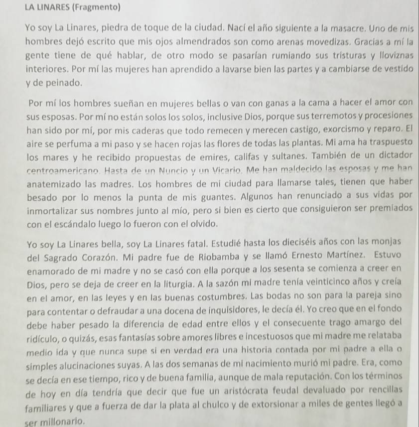 LA LINARES (Fragmento)
Yo soy La Linares, piedra de toque de la ciudad. Nací el año siguiente a la masacre. Uno de mis
hombres dejó escrito que mis ojos almendrados son como arenas movedizas. Gracias a mí la
gente tiene de qué hablar, de otro modo se pasarían rumiando sus tristuras y lloviznas
interiores. Por mí las mujeres han aprendido a lavarse bien las partes y a cambiarse de vestido
y de peinado.
Por mí los hombres sueñan en mujeres bellas o van con ganas a la cama a hacer el amor con
sus esposas. Por mí no están solos los solos, inclusive Dios, porque sus terremotos y procesiones
han sido por mí, por mis caderas que todo remecen y merecen castigo, exorcismo y reparo. El
aire se perfuma a mi paso y se hacen rojas las flores de todas las plantas. Mi ama ha traspuesto
los mares y he recibido propuestas de emires, califas y sultanes. También de un dictador
centroamericano. Hasta de un Nuncio y un Vicario. Me han maldecido las esposas y me han
anatemizado las madres. Los hombres de mi ciudad para llamarse tales, tienen que haber
besado por lo menos la punta de mis guantes. Algunos han renunciado a sus vidas por
inmortalizar sus nombres junto al mío, pero si bien es cierto que consiguieron ser premiados
con el escándalo luego lo fueron con el olvido.
Yo soy La Linares bella, soy La Linares fatal. Estudié hasta los dieciséis años con las monjas
del Sagrado Corazón. Mi padre fue de Riobamba y se llamó Ernesto Martínez. Estuvo
enamorado de mi madre y no se casó con ella porque a los sesenta se comienza a creer en
Dios, pero se deja de creer en la liturgia. A la sazón mí madre tenía veinticinco años y creía
en el amor, en las leyes y en las buenas costumbres. Las bodas no son para la pareja sino
para contentar o defraudar a una docena de inquisidores, le decía él. Yo creo que en el fondo
debe haber pesado la diferencia de edad entre ellos y el consecuente trago amargo del
ridículo, o quizás, esas fantasías sobre amores libres e incestuosos que mi madre me relataba
medio ida y que nunca supe si en verdad era una historia contada por mi padre a ella o
simples alucinaciones suyas. A las dos semanas de mi nacimiento murió mi padre. Era, como
se decía en ese tiempo, rico y de buena familia, aunque de mala reputación. Con los términos
de hoy en día tendría que decir que fue un aristócrata feudal devaluado por rencillas
familiares y que a fuerza de dar la plata al chulco y de extorsionar a miles de gentes llegó a
ser millonario.