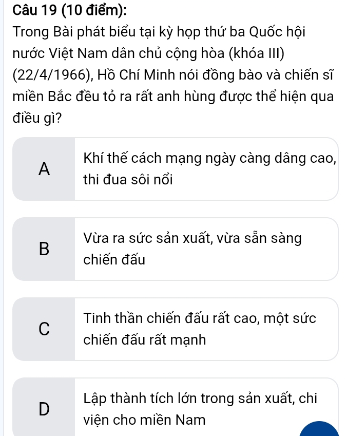 Trong Bài phát biểu tại kỳ họp thứ ba Quốc hội
Nước Việt Nam dân chủ cộng hòa (khóa III)
(22/4/1966), Hồ Chí Minh nói đồng bào và chiến sĩ
miền Bắc đều tỏ ra rất anh hùng được thể hiện qua
điều gì?
A Khí thế cách mạng ngày càng dâng cao,
thi đua sôi nổi
B Vừa ra sức sản xuất, vừa sẵn sàng
chiến đấu
Tinh thần chiến đấu rất cao, một sức
C
chiến đấu rất mạnh
D Lập thành tích lớn trong sản xuất, chi
viện cho miền Nam