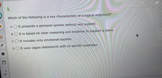 Which of the following is a key characteristic of a logical argument?
A. It presents a personal opinion without any support.
B. It is based on clear reasoning and evidence to support a claim.
C. It includes only emotional appeals.
D. It uses vague statements with no specific examples.
2
3
47