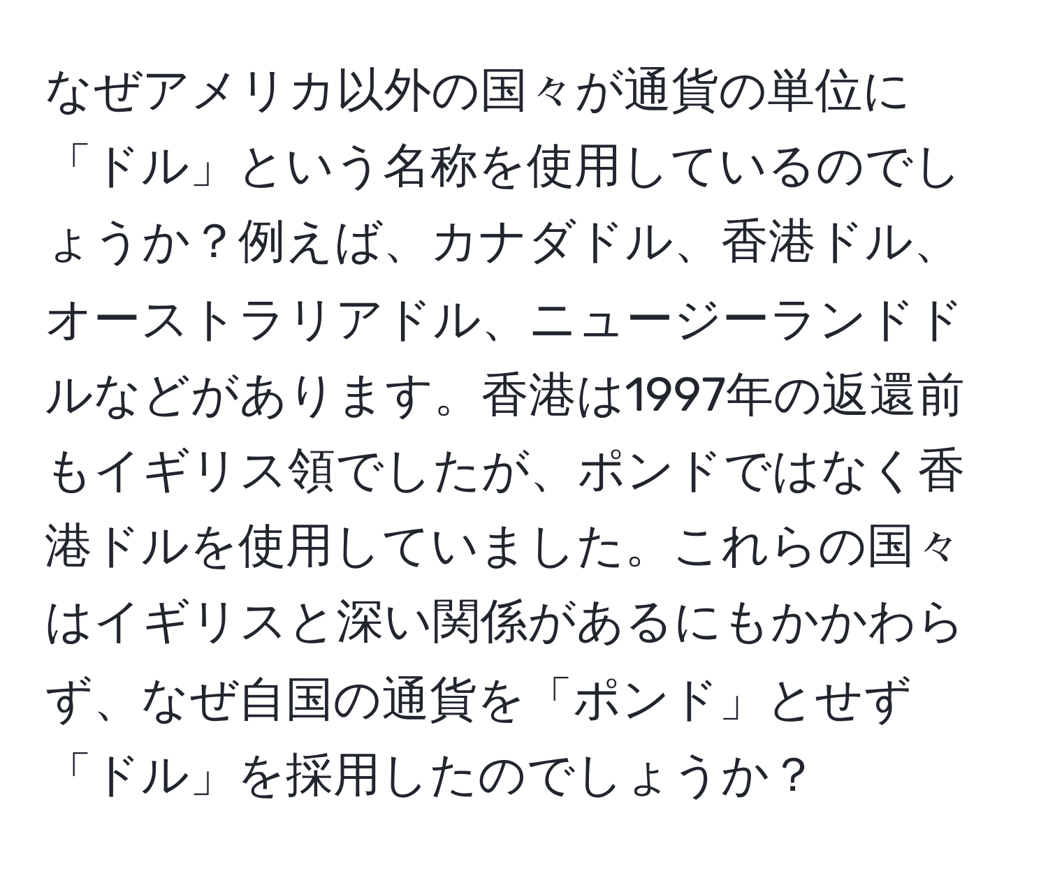 なぜアメリカ以外の国々が通貨の単位に「ドル」という名称を使用しているのでしょうか？例えば、カナダドル、香港ドル、オーストラリアドル、ニュージーランドドルなどがあります。香港は1997年の返還前もイギリス領でしたが、ポンドではなく香港ドルを使用していました。これらの国々はイギリスと深い関係があるにもかかわらず、なぜ自国の通貨を「ポンド」とせず「ドル」を採用したのでしょうか？