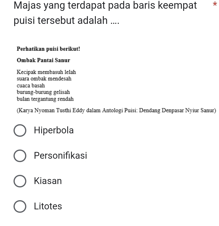 Majas yang terdapat pada baris keempat *
puisi tersebut adalah ....
Perhatikan puisi berikut!
Ombak Pantai Sanur
Kecipak membasuh lelah
suara ombak mendesah
cuaca basah
burung-burung gelisah
bulan tergantung rendah
(Karya Nyoman Tusthi Eddy dalam Antologi Puisi: Dendang Denpasar Nyiur Sanur)
Hiperbola
Personifikasi
Kiasan
Litotes