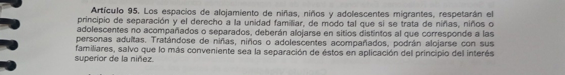 Artículo 95. Los espacios de alojamiento de niñas, niños y adolescentes migrantes, respetarán el 
principio de separación y el derecho a la unidad familiar, de modo tal que si se trata de niñas, niños o 
adolescentes no acompañados o separados, deberán alojarse en sitios distintos al que corresponde a las 
personas adultas. Tratándose de niñas, niños o adolescentes acompañados, podrán alojarse con sus 
familiares, salvo que lo más conveniente sea la separación de éstos en aplicación del principio del interés 
superior de la niñez.