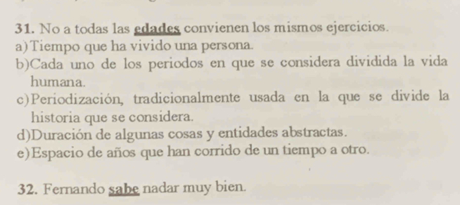 No a todas las edades convienen los mismos ejercicios.
a)Tiempo que ha vivido una persona.
b)Cada uno de los periodos en que se considera dividida la vida
humana.
c)Periodización, tradicionalmente usada en la que se divide la
historia que se considera.
d)Duración de algunas cosas y entidades abstractas.
e)Espacio de años que han corrido de un tiempo a otro.
32. Fernando sabe nadar muy bien.