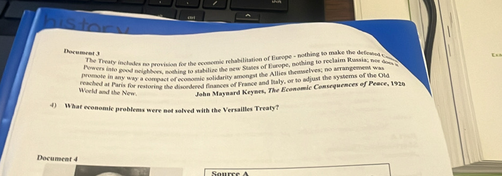 ctrl ^ 
history 
Document 3 
Eκ 
The Treaty includes no provision for the economic rehabilitation of Europe - nothing to make the defeated Con 
Powers into good neighbors, nothing to stabilize the new States of Europe, nothing to reclaim Russia; nor does 
promote in any way a compact of economic solidarity amongst the Allies themselves; no arrangement was 
reached at Paris for restoring the disordered finances of France and Italy, or to adjust the systems of the Old 
World and the New. 
John Maynard Keynes, The Economic Consequences of Peace, 1920 
4) What economic problems were not solved with the Versailles Treaty? 
Document 4 
Source A