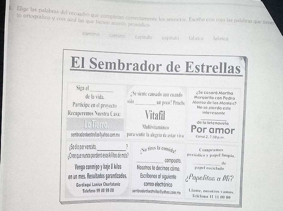 Elige las palabras del recuadro que complcían correctamente los anuncios. Escribe con rojo las palabras que tiene
to ortográfico y con azul las que tienen acento prosódico.
camíno camino capitulo capitulo fábrica fabrica
El Sembrador de Estrellas
Siga el_ ¿Se casará Martha
¿Se siente cansado aun cuando Marçarita con Pedro
de la vida. sólo un poco? Pruebe Alonso de los Montes?
Participe en el proyecto _No se pierda este
Recuperemos Nuestra Casa: Vitafil
interesante
_
de la telenovela
La Tierra. Multivitamínico Por amor
sembradordeestrellas@yahoo.com.mx para sentir la alegría de estar vivo Conal 2, 7:30 p.m
¿Se dio por vencido,_ a ¡No tires la comida! Compramos
¿Cree que nunca perderá esos kilitos de más? periódico y papel limpio.
_composta.
_de
Venga conmigo y baje 8 kilos Nosotros te decimos cómo. papel reciclado
en un mes. Resultados garantizados. Escribenos al siguiente ¿Papelitos a Mi?
Gordixqui Laniux Charlataniz correo electrónico
Teléfono 99 88 99 88 sembradordeestrellas @yahoo.com mx Llame, nosotros vamos.
Teléfono 11 11 00 00