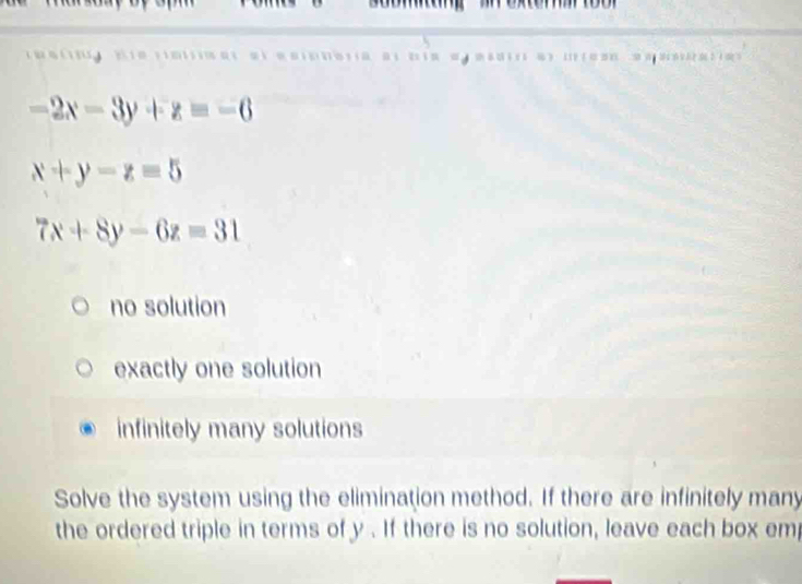 -2x-3y+z=-6
x+y-z=5
7x+8y-6z=31
no solution
exactly one solution
infinitely many solutions
Solve the system using the elimination method. If there are infinitely many
the ordered triple in terms of y. If there is no solution, leave each box em