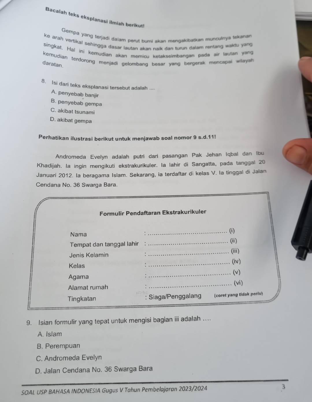 Bacalah teks eksplanasi ilmiah berikut!
Gempa yang terjadi dalam perut bumi akan mengakibatkan munculnya tekanan
ke arah vertikal sehingga dasar lautan akan naik dan turun dalam rentang waktu yang
singkat. Hal ini kemudian akan memicu ketakseimbangan pada air lautan yang
kemudian terdorong menjadi gelombang besar yang bergerak mencapai wilayah 
daratan.
8. Isi dari teks eksplanasi tersebut adalah ....
A. penyebab banjir
B. penyebab gempa
C. akibat tsunami
D. akibat gempa
Perhatikan ilustrasi berikut untuk menjawab soal nomor 9 s.d. 11!
Andromeda Evelyn adalah putri dari pasangan Pak Jehan Iqbal dan Ibu
Khadijah. la ingin mengikuti ekstrakurikuler. Ia lahir di Sangatta, pada tanggal 20
Januari 2012. la beragama Islam. Sekarang, ia terdaftar di kelas V. Ia tinggal di Jalan
Cendana No. 36 Swarga Bara.
Formulir Pendaftaran Ekstrakurikuler
Nama
_(i)
Tempat dan tanggal lahir
_(ii)
_(iii)
Jenis Kelamin
Kelas
_(iv)
Agama _(v)
Alamat rumah _(vi)
Tingkatan : Siaga/Penggalang (coret yang tidak perlu)
9. Isian formulir yang tepat untuk mengisi bagian iii adalah ..
A. Islam
B. Perempuan
C. Andromeda Evelyn
D. Jalan Cendana No. 36 Swarga Bara
SOAL USP BAHASA INDONESIA Gugus V Tahun Pembelajaran 2023/2024 3