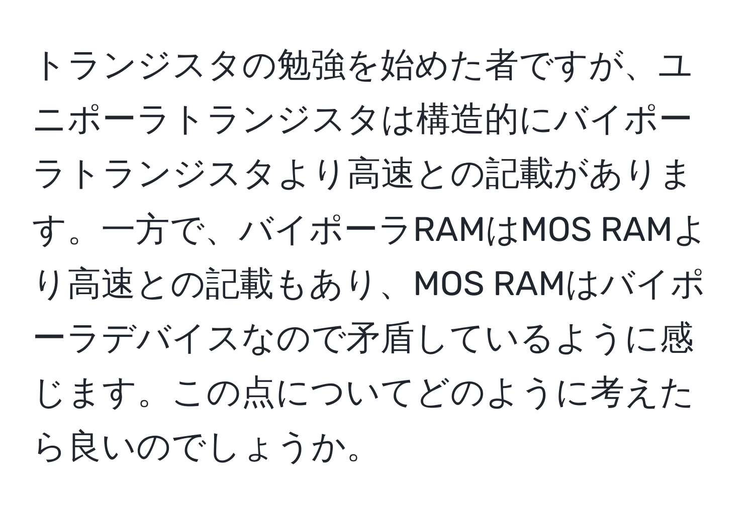 トランジスタの勉強を始めた者ですが、ユニポーラトランジスタは構造的にバイポーラトランジスタより高速との記載があります。一方で、バイポーラRAMはMOS RAMより高速との記載もあり、MOS RAMはバイポーラデバイスなので矛盾しているように感じます。この点についてどのように考えたら良いのでしょうか。