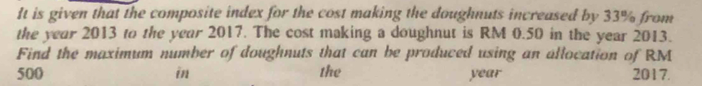 It is given that the composite index for the cost making the doughnuts increased by 33% from 
the year 2013 to the year 2017. The cost making a doughnut is RM 0.50 in the year 2013. 
Find the maximum number of doughnuts that can be produced using an allocation of RM
500 in the year 2017.