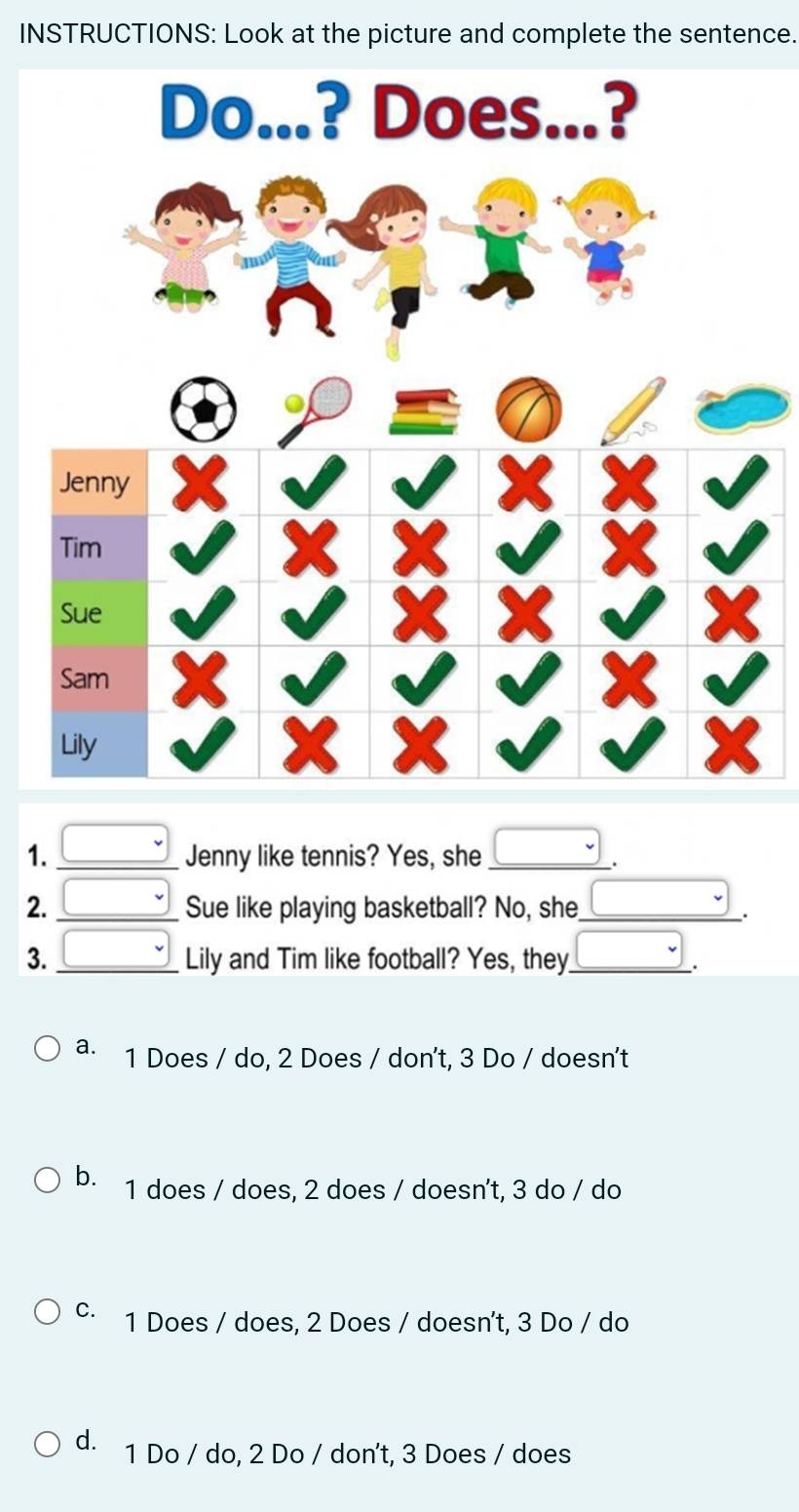 INSTRUCTIONS: Look at the picture and complete the sentence.
1. _ □  Jenny like tennis? Yes, she _ □ .
Sue like playing basketball? No, she □ .
2. beginarrayr □  □ endarray Lily and Tim like football? Yes, they _ □ _
3.
a. 1 Does / do, 2 Does / don't, 3 Do / doesn't
b. 1 does / does, 2 does / doesn't, 3 do / do
C. 1 Does / does, 2 Does / doesn't, 3 Do / do
d. 1 Do / do, 2 Do / don't, 3 Does / does