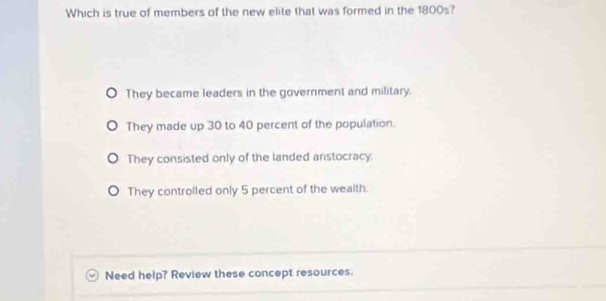 Which is true of members of the new elite that was formed in the 1800s?
They became leaders in the government and military.
They made up 30 to 40 percent of the population.
They consisted only of the landed anstocracy.
They controlled only 5 percent of the wealth.
Need help? Review these concept resources.