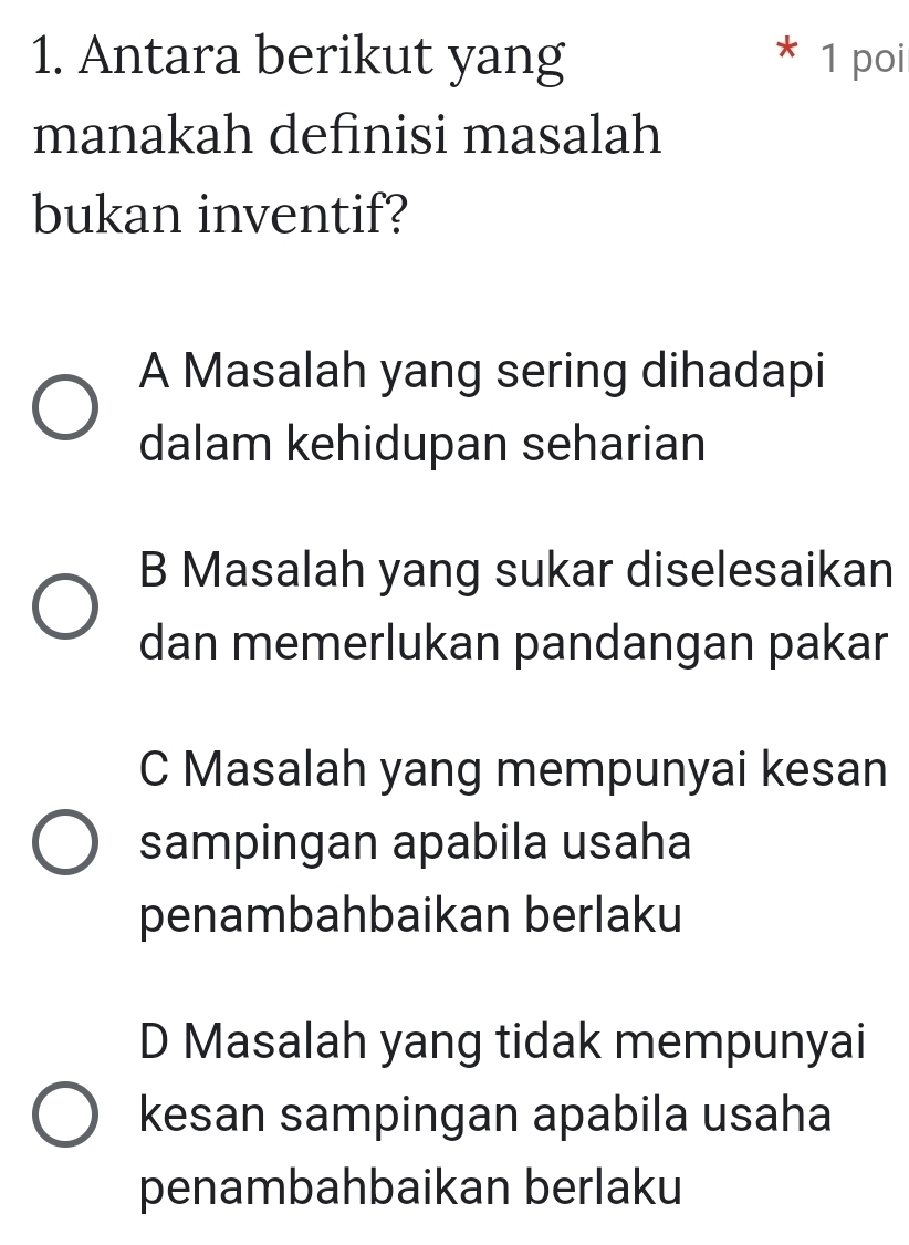 Antara berikut yang 1 poi
*
manakah definisi masalah
bukan inventif?
A Masalah yang sering dihadapi
dalam kehidupan seharian
B Masalah yang sukar diselesaikan
dan memerlukan pandangan pakar
C Masalah yang mempunyai kesan
sampingan apabila usaha
penambahbaikan berlaku
D Masalah yang tidak mempunyai
kesan sampingan apabila usaha
penambahbaikan berlaku