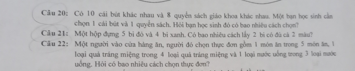 Có 10 cái bút khác nhau và 8 quyền sách giáo khoa khác nhau. Một bạn học sinh cần 
chọn 1 cái bút và 1 quyền sách. Hỏi bạn học sinh đó có bao nhiêu cách chọn? 
Câu 21: Một hộp đựng 5 bi đỏ và 4 bi xanh. Có bao nhiêu cách lấy 2 bi có đủ cả 2 màu? 
Câu 22: Một người vào cửa hàng ăn, người đó chọn thực đơn gồm 1 món ăn trong 5 món ăn, 1
loại quả tráng miệng trong 4 loại quả tráng miệng và 1 loại nước uống trong 3 loại nước 
uống. Hỏi có bao nhiêu cách chọn thực đơn?