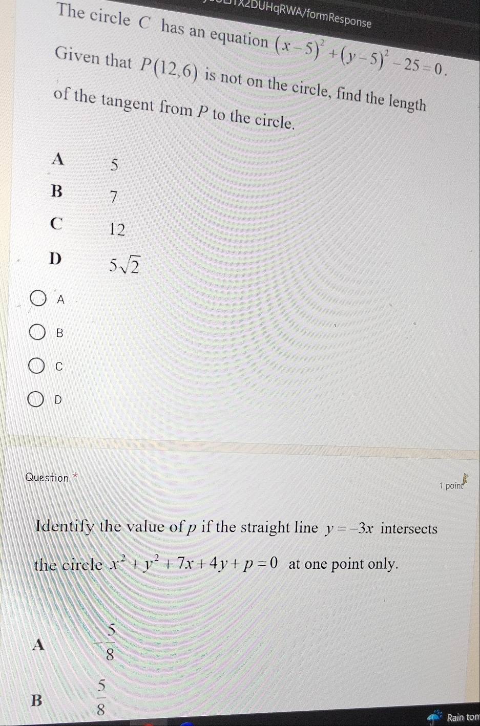 LT2DUHqRWA/formResponse
The circle C has an equation (x-5)^2+(y-5)^2-25=0. 
Given that P(12,6) is not on the circle, find the length
of the tangent from P to the circle.
A 5
B 7
C 12
D 5sqrt(2)
A
B
C
D
Question *
1 point
Identify the value of p if the straight line y=-3x intersects
the circle x^2+y^2+7x+4y+p=0 at one point only.
5
A
8
B  5/8 
Rain ton